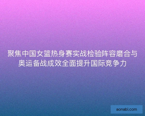 聚焦中国女篮热身赛实战检验阵容磨合与奥运备战成效全面提升国际竞争力 聚焦中国女篮热身赛实战检验阵容磨合与奥运备战成效全面提升国际竞争力
