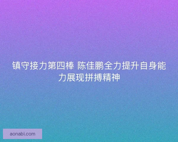镇守接力第四棒 陈佳鹏全力提升自身能力展现拼搏精神 镇守接力第四棒 陈佳鹏全力提升自身能力展现拼搏精神