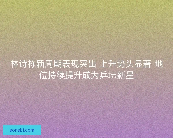 林诗栋新周期表现突出 上升势头显著 地位持续提升成为乒坛新星 林诗栋新周期表现突出 上升势头显著 地位持续提升成为乒坛新星