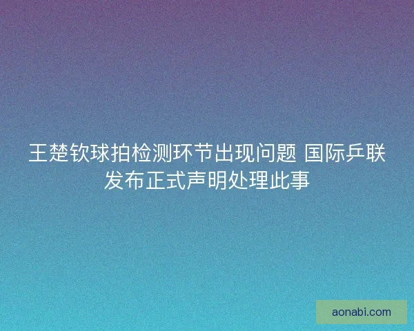 王楚钦球拍检测环节出现问题 国际乒联发布正式声明处理此事 王楚钦球拍检测环节出现问题 国际乒联发布正式声明处理此事