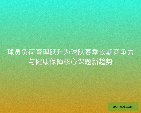 球员负荷管理跃升为球队赛季长期竞争力与健康保障核心课题新趋势