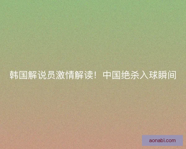 韩国解说员激情解读!中国绝杀入球瞬间 韩国解说员激情解读!中国绝杀入球瞬间