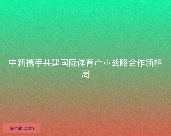 中新携手共建国际体育产业战略合作新格局 中新携手共建国际体育产业战略合作新格局