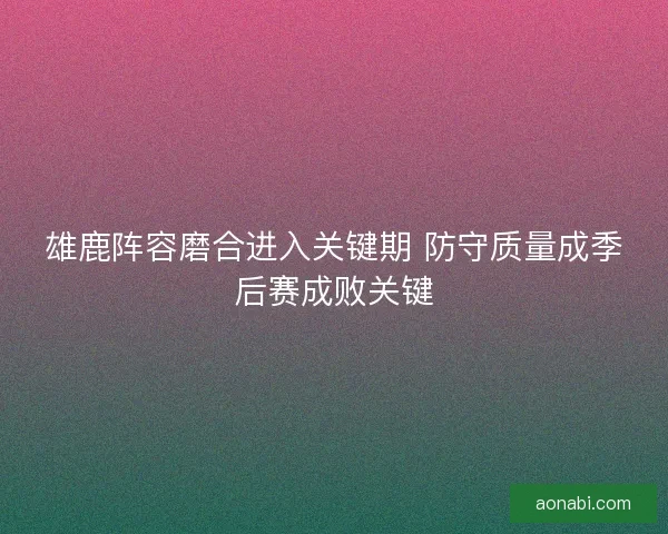 雄鹿阵容磨合进入关键期 防守质量成季后赛成败关键