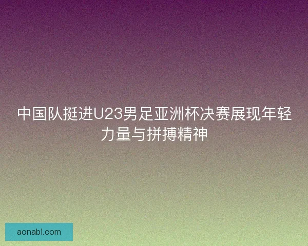 中国队挺进U23男足亚洲杯决赛展现年轻力量与拼搏精神