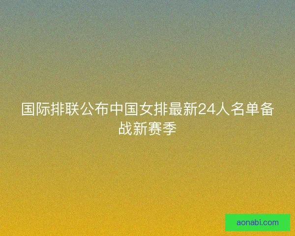 国际排联公布中国女排最新24人名单备战新赛季 国际排联公布中国女排最新24人名单备战新赛季