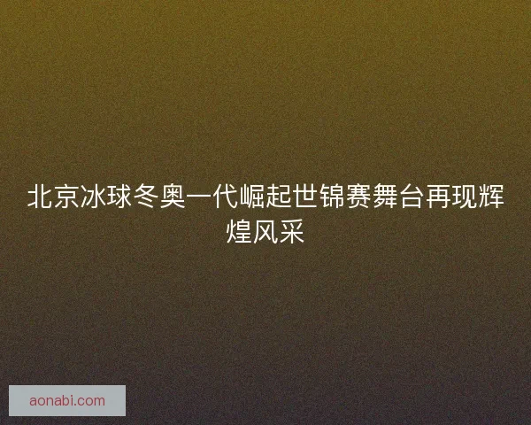 北京冰球冬奥一代崛起世锦赛舞台再现辉煌风采 北京冰球冬奥一代崛起世锦赛舞台再现辉煌风采
