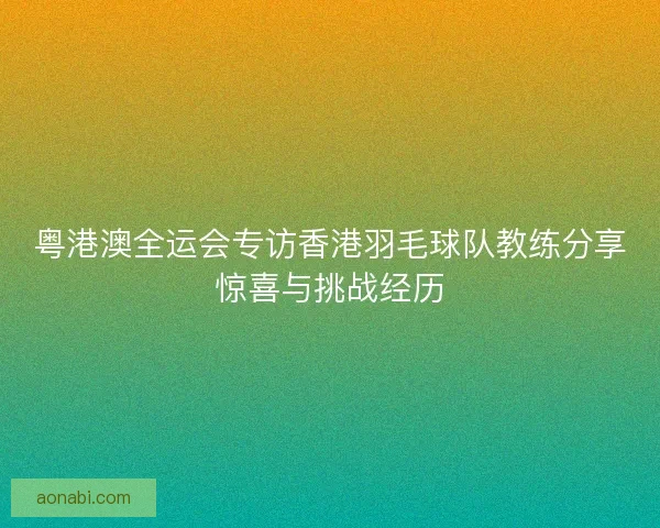 粤港澳全运会专访香港羽毛球队教练分享惊喜与挑战经历 粤港澳全运会专访香港羽毛球队教练分享惊喜与挑战经历