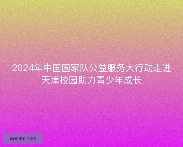 2024年中国国家队公益服务大行动走进天津校园助力青少年成长 2024年中国国家队公益服务大行动走进天津校园助力青少年成长