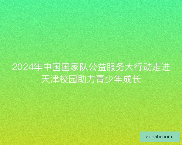 2024年中国国家队公益服务大行动走进天津校园助力青少年成长 2024年中国国家队公益服务大行动走进天津校园助力青少年成长